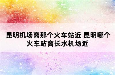 昆明机场离那个火车站近 昆明哪个火车站离长水机场近